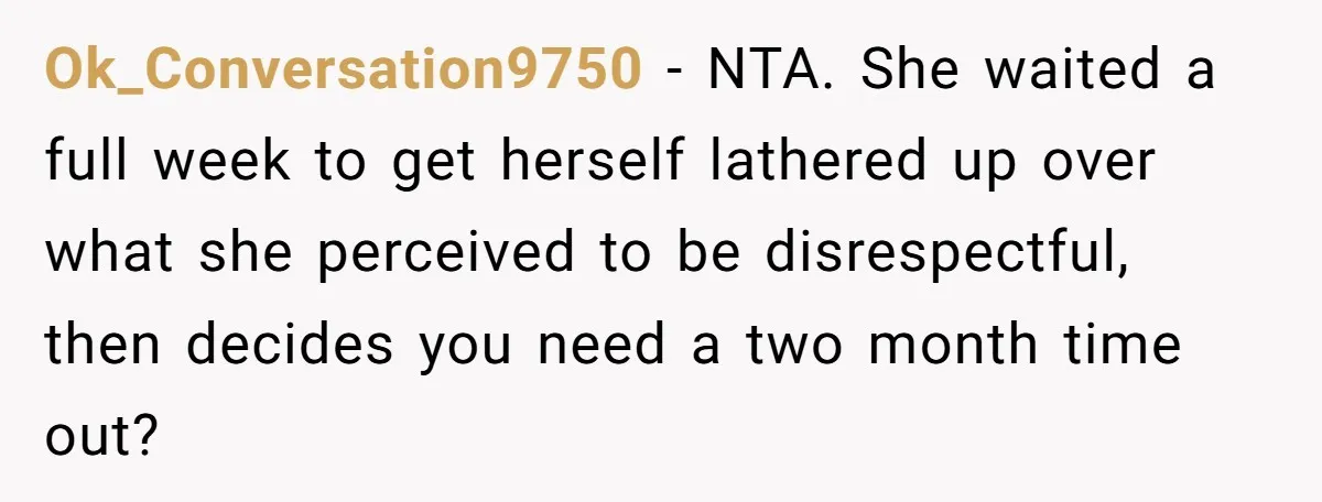Ok_Conversation9750 − NTA. She waited a full week to get herself lathered up over what she perceived to be disrespectful, then decides you need a two month time out?