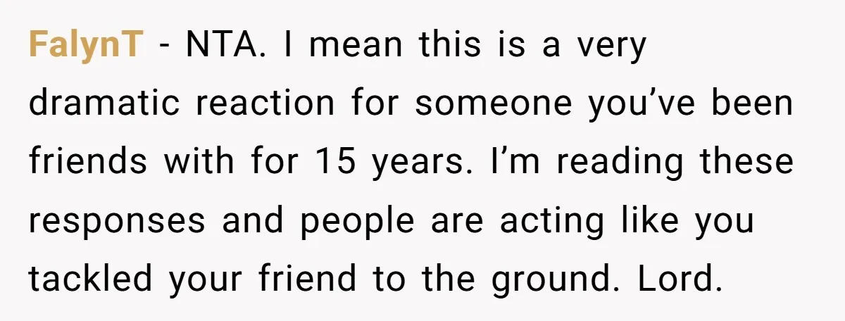 FalynT − NTA. I mean this is a very dramatic reaction for someone you’ve been friends with for 15 years. I’m reading these responses and people are acting like you...