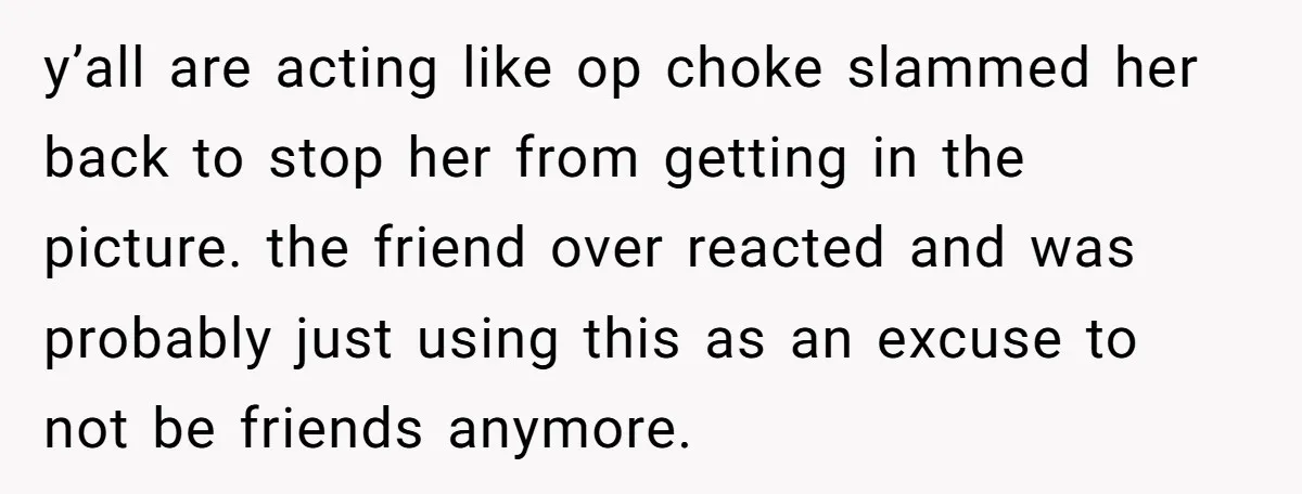 y’all are acting like op choke slammed her back to stop her from getting in the picture. the friend over reacted and was probably just using this as an excuse...