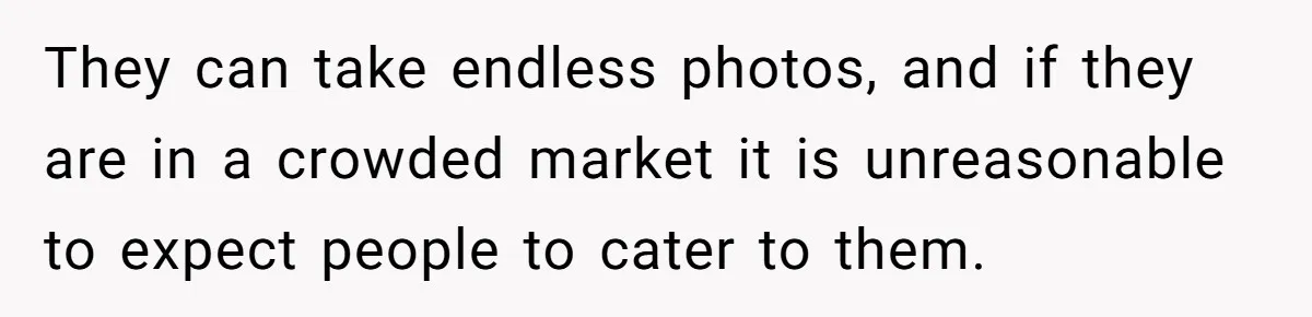 They can take endless photos, and if they are in a crowded market it is unreasonable to expect people to cater to them.