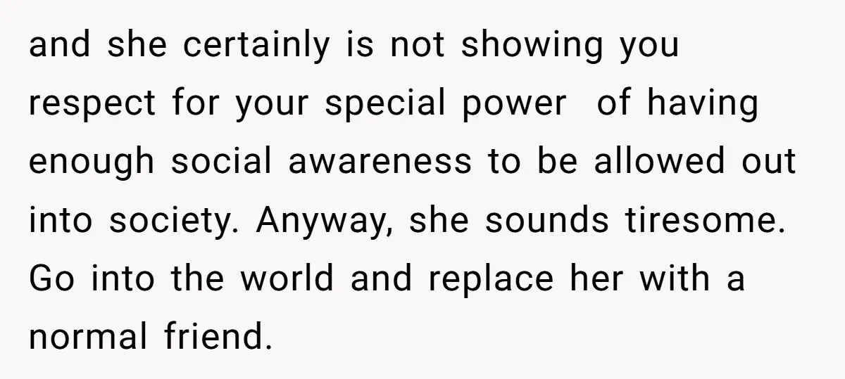 and she certainly is not showing you respect for your special power of having enough social awareness to be allowed out into society. Anyway, she sounds tiresome. Go into the...