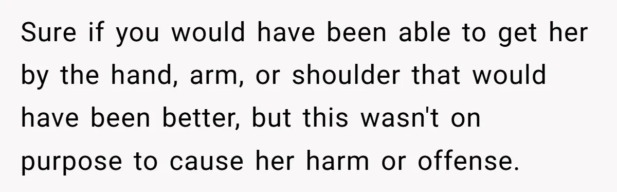 Sure if you would have been able to get her by the hand, arm, or shoulder that would have been better, but this wasn't on purpose to cause her harm...