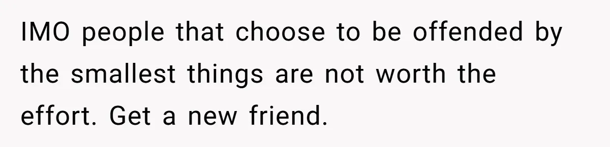 IMO people that choose to be offended by the smallest things are not worth the effort. Get a new friend.