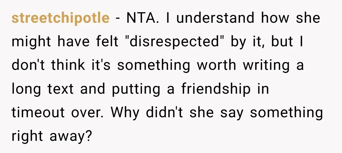 streetchipotle − NTA. I understand how she might have felt "disrespected" by it, but I don't think it's something worth writing a long text and putting a friendship in timeout...