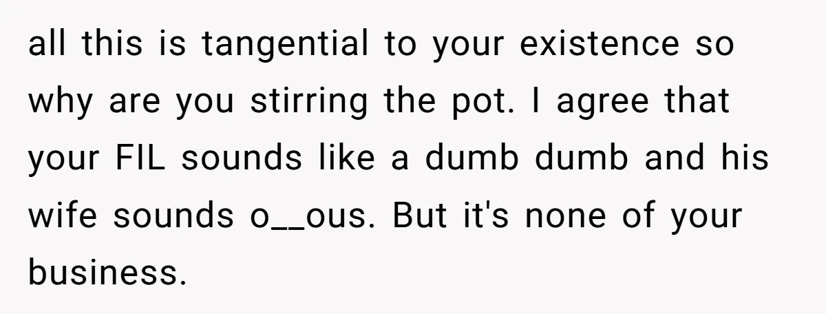 all this is tangential to your existence so why are you stirring the pot. I agree that your FIL sounds like a dumb dumb and his wife sounds o__ous. But...