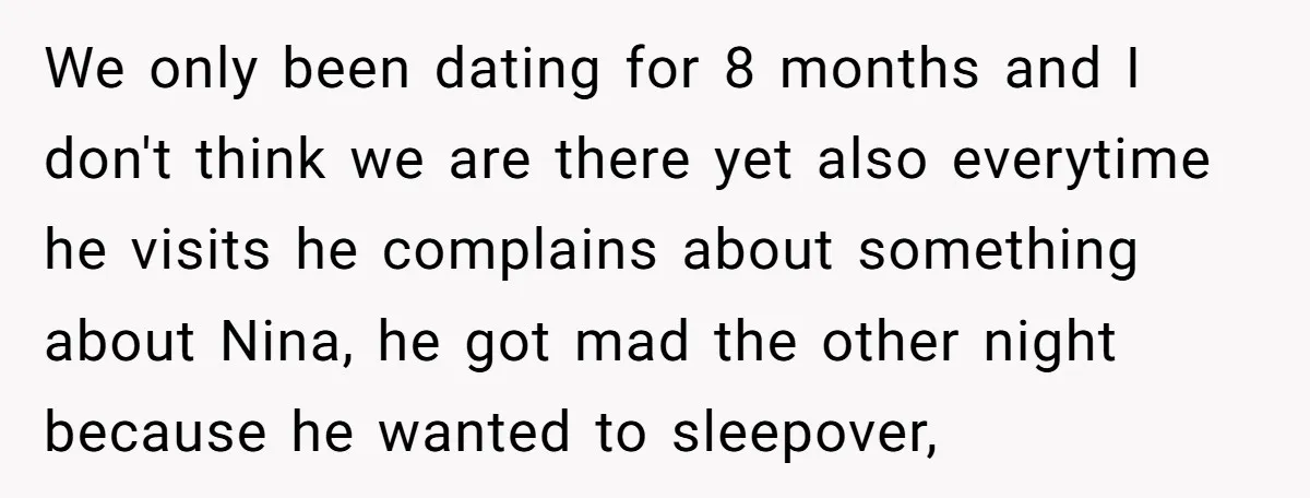 We only been dating for 8 months and I don't think we are there yet also everytime he visits he complains about something about Nina, he got mad the other...