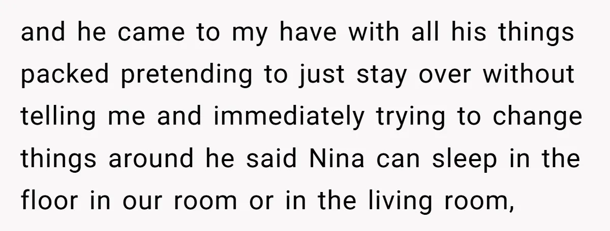 and he came to my have with all his things packed pretending to just stay over without telling me and immediately trying to change things around he said Nina can...