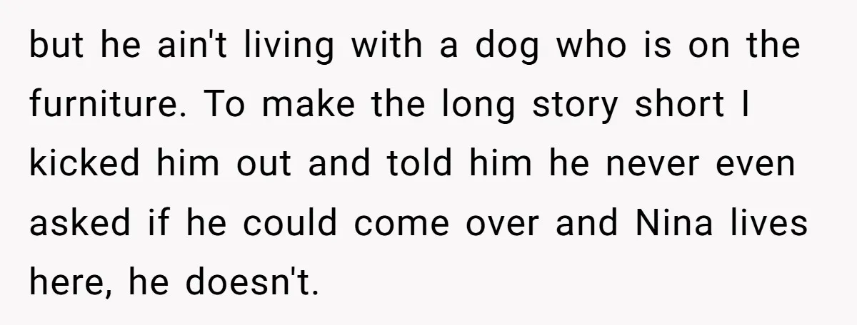 but he ain't living with a dog who is on the furniture. To make the long story short I kicked him out and told him he never even asked if...