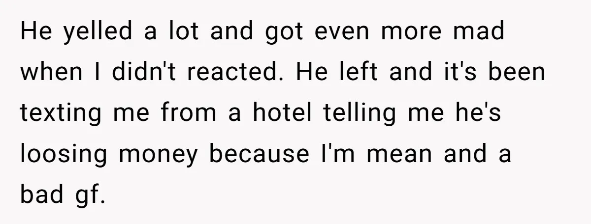 He yelled a lot and got even more mad when I didn't reacted. He left and it's been texting me from a hotel telling me he's loosing money because I'm...
