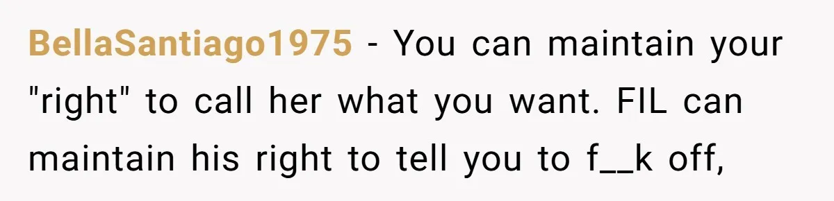 BellaSantiago1975 − You can maintain your "right" to call her what you want. FIL can maintain his right to tell you to f__k off,