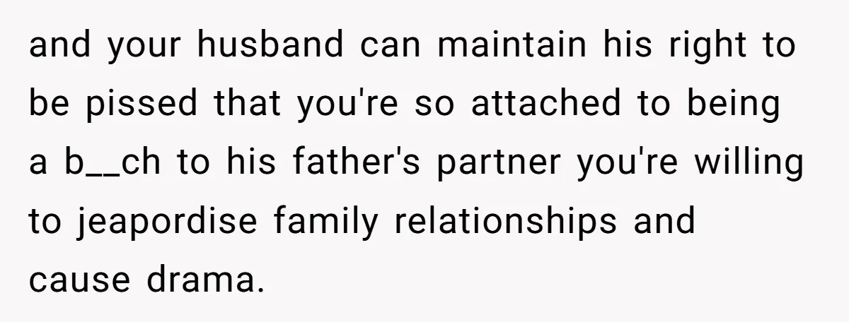 and your husband can maintain his right to be pissed that you're so attached to being a b__ch to his father's partner you're willing to jeapordise family relationships and cause...
