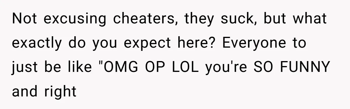 Not excusing cheaters, they suck, but what exactly do you expect here? Everyone to just be like "OMG OP LOL you're SO FUNNY and right