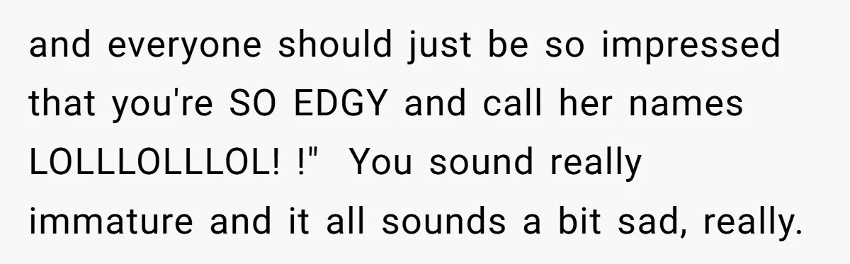 and everyone should just be so impressed that you're SO EDGY and call her names LOLLLOLLLOL! !"  You sound really immature and it all sounds a bit sad, really.