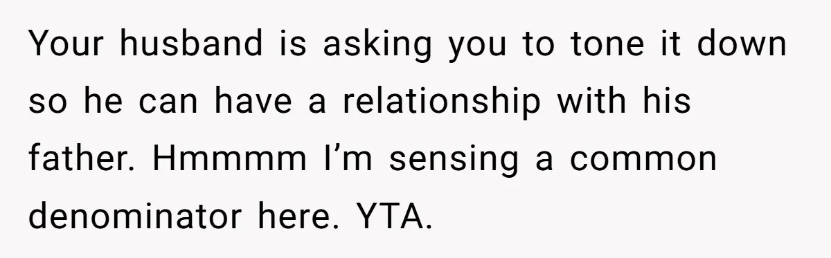 Your husband is asking you to tone it down so he can have a relationship with his father. Hmmmm I’m sensing a common denominator here. YTA.