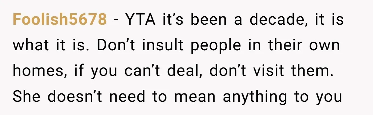 Foolish5678 − YTA it’s been a decade, it is what it is. Don’t insult people in their own homes, if you can’t deal, don’t visit them. She doesn’t need to...