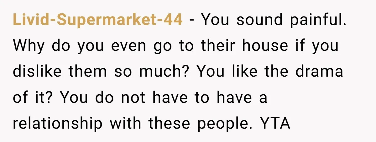 Livid-Supermarket-44 − You sound painful. Why do you even go to their house if you dislike them so much? You like the drama of it? You do not have to...