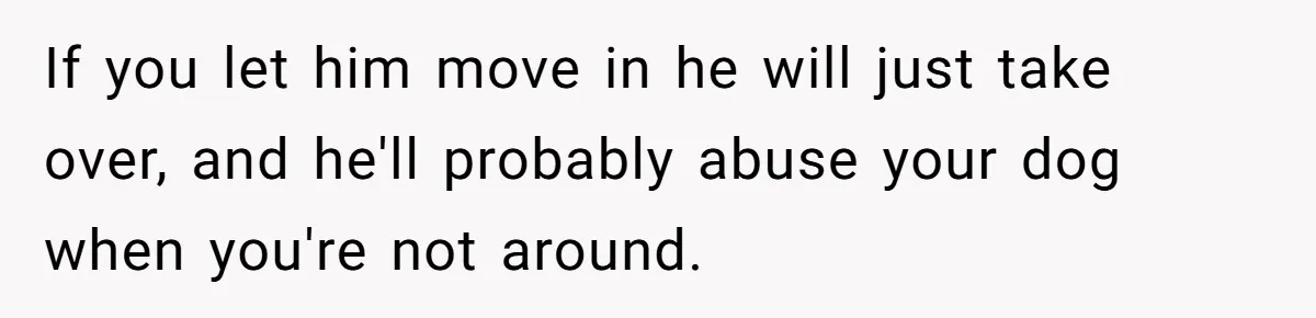 If you let him move in he will just take over, and he'll probably abuse your dog when you're not around.