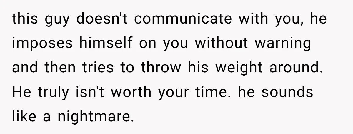 this guy doesn't communicate with you, he imposes himself on you without warning and then tries to throw his weight around. He truly isn't worth your time. he sounds like...