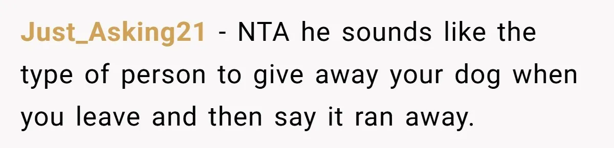 Just_Asking21 − NTA he sounds like the type of person to give away your dog when you leave and then say it ran away.