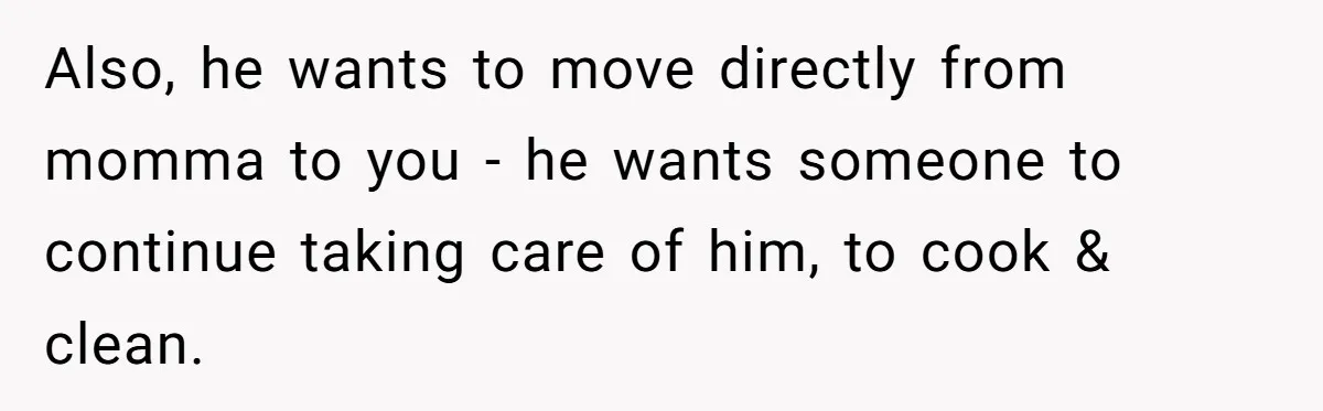 Also, he wants to move directly from momma to you - he wants someone to continue taking care of him, to cook & clean.