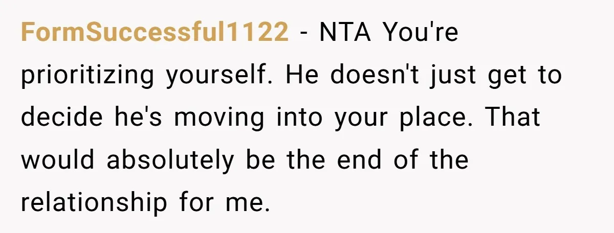FormSuccessful1122 − NTA You're prioritizing yourself. He doesn't just get to decide he's moving into your place. That would absolutely be the end of the relationship for me.