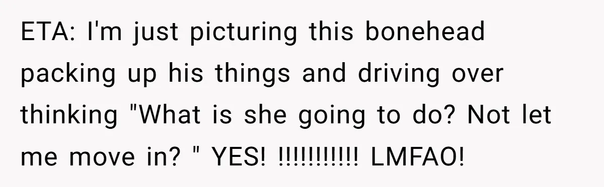 ETA: I'm just picturing this bonehead packing up his things and driving over thinking "What is she going to do? Not let me move in? " YES! !!!!!!!!!!! LMFAO!