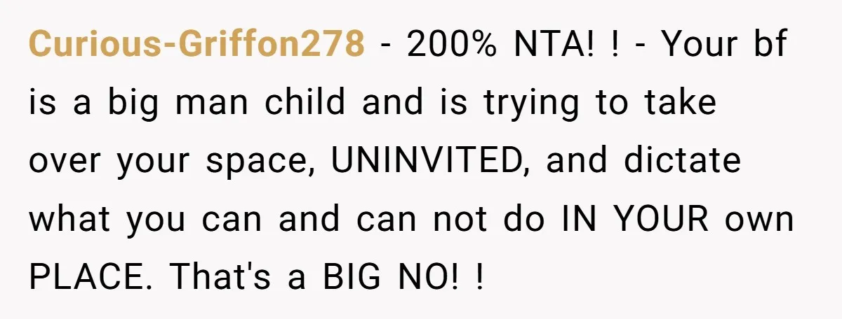 Curious-Griffon278 − 200% NTA! ! - Your bf is a big man child and is trying to take over your space, UNINVITED, and dictate what you can and can not...