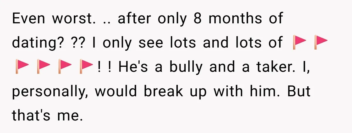 Even worst. .. after only 8 months of dating? ?? I only see lots and lots of 🚩🚩🚩🚩🚩🚩! ! He's a bully and a taker. I, personally, would break up...