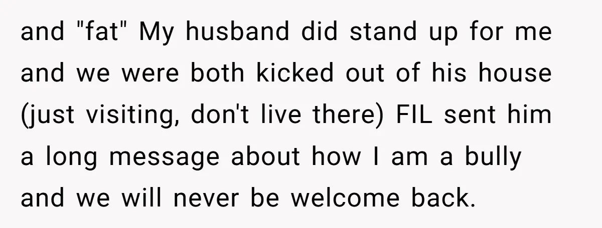 and "fat" My husband did stand up for me and we were both kicked out of his house (just visiting, don't live there) FIL sent him a long message about...