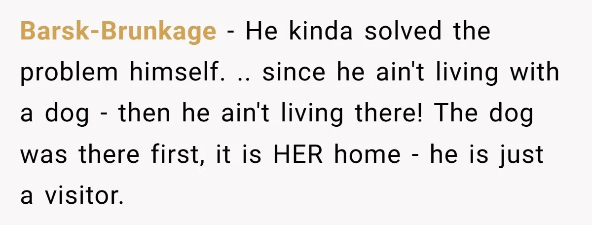 Barsk-Brunkage − He kinda solved the problem himself. .. since he ain't living with a dog - then he ain't living there! The dog was there first, it is HER...
