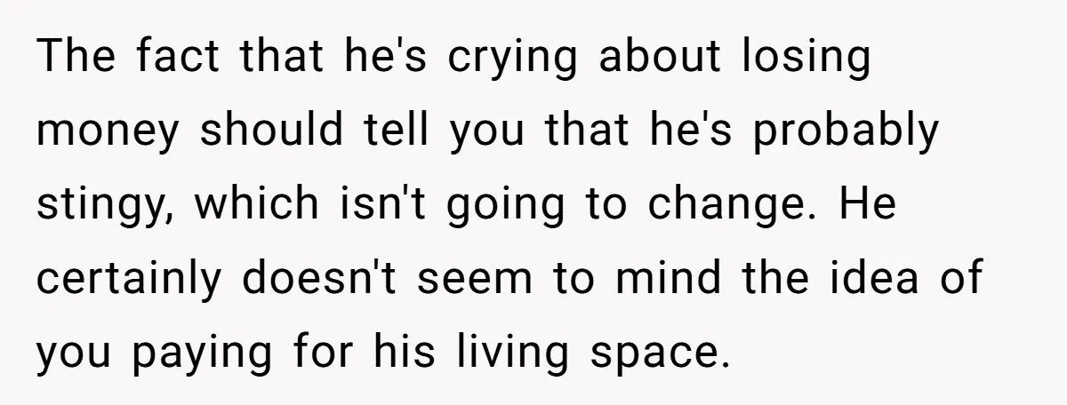 The fact that he's crying about losing money should tell you that he's probably stingy, which isn't going to change. He certainly doesn't seem to mind the idea of you...