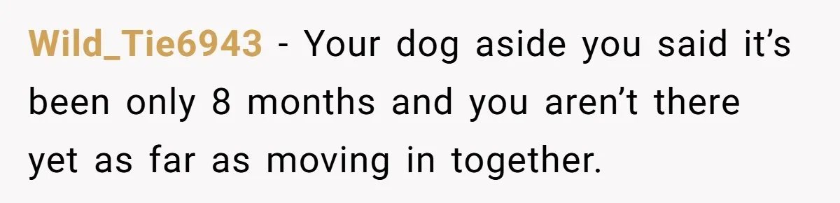Wild_Tie6943 − Your dog aside you said it’s been only 8 months and you aren’t there yet as far as moving in together.