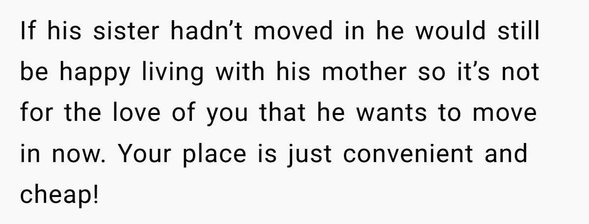 If his sister hadn’t moved in he would still be happy living with his mother so it’s not for the love of you that he wants to move in now....