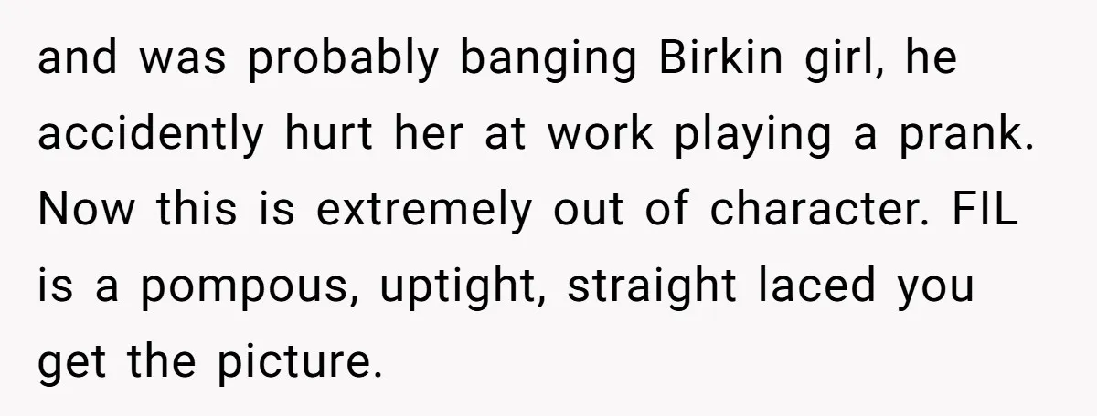 and was probably banging Birkin girl, he accidently hurt her at work playing a prank. Now this is extremely out of character. FIL is a pompous, uptight, straight laced you...