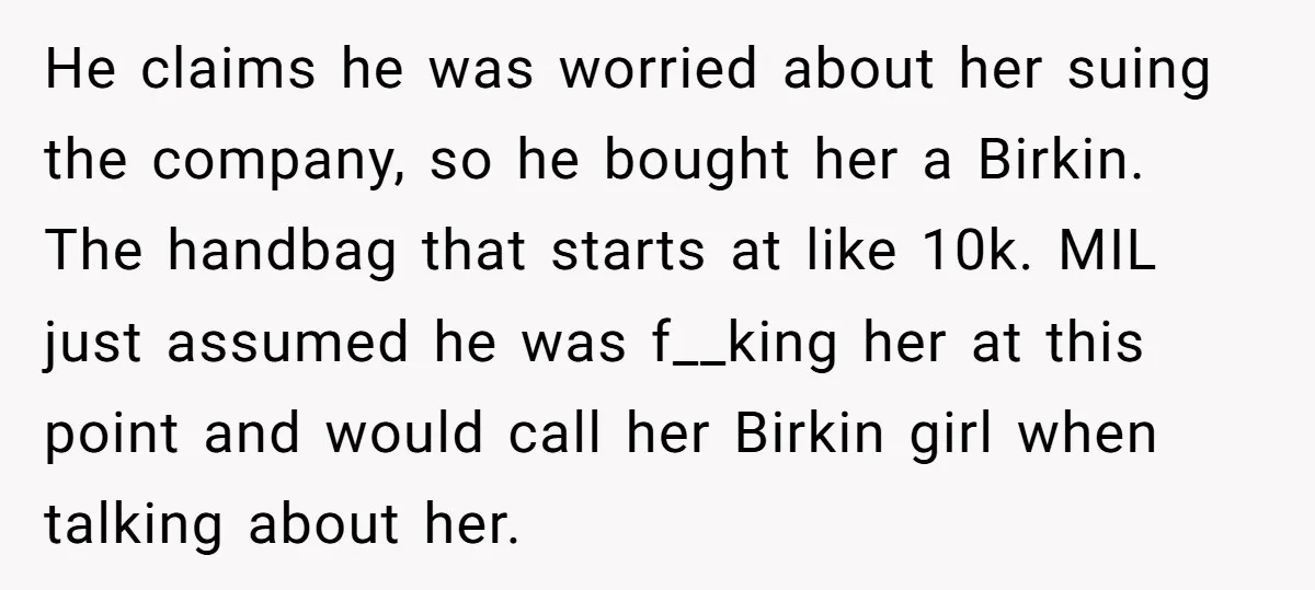 He claims he was worried about her suing the company, so he bought her a Birkin. The handbag that starts at like 10k. MIL just assumed he was f__king her...