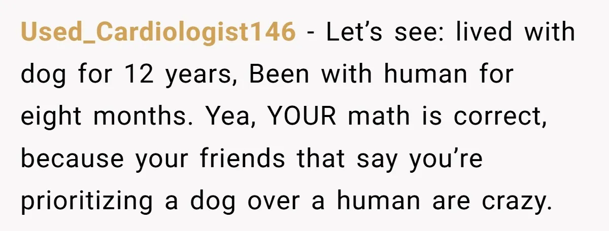 Used_Cardiologist146 − Let’s see: lived with dog for 12 years, Been with human for eight months. Yea, YOUR math is correct, because your friends that say you’re prioritizing a dog...