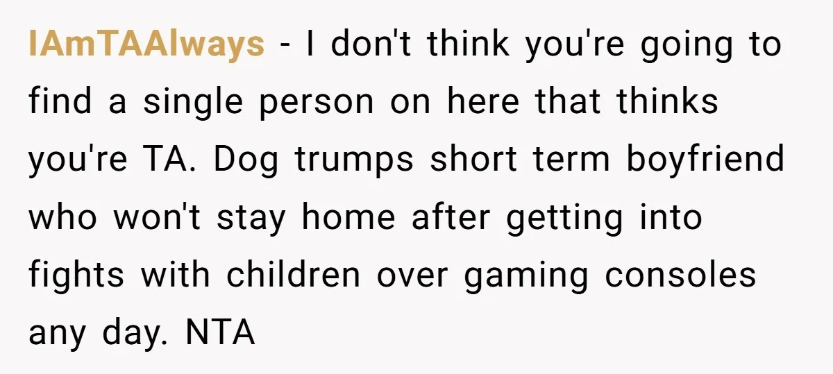 IAmTAAlways − I don't think you're going to find a single person on here that thinks you're TA. Dog trumps short term boyfriend who won't stay home after getting into...