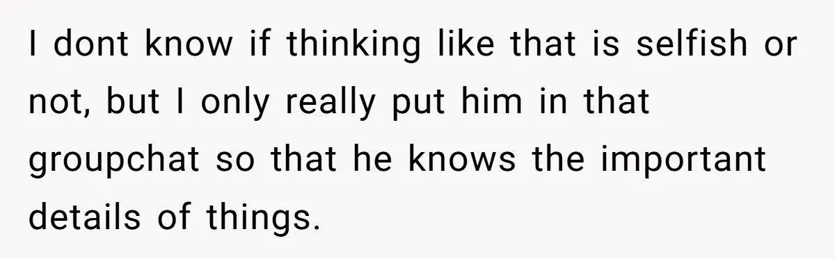 I dont know if thinking like that is selfish or not, but I only really put him in that groupchat so that he knows the important details of things.