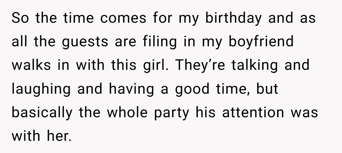 So the time comes for my birthday and as all the guests are filing in my boyfriend walks in with this girl. They’re talking and laughing and having a good...