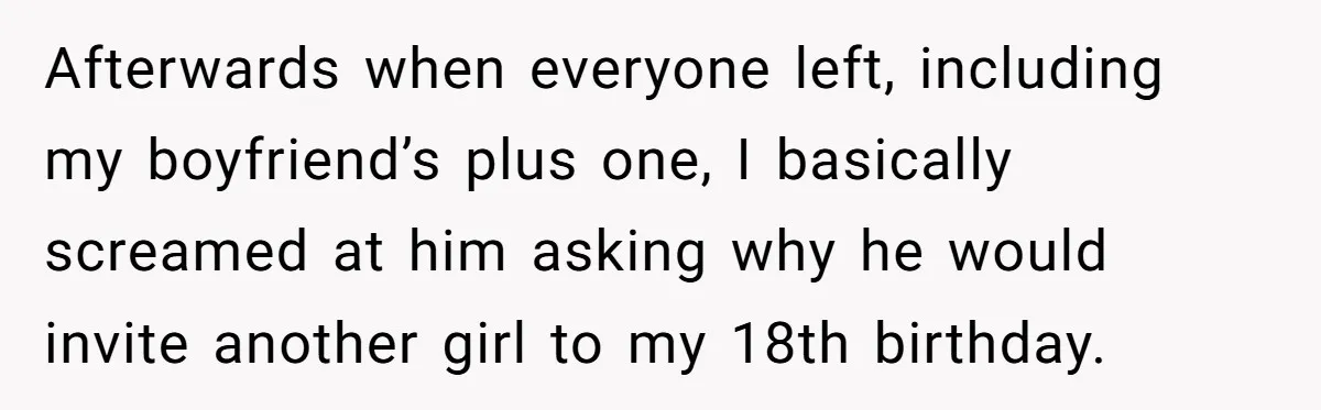 Afterwards when everyone left, including my boyfriend’s plus one, I basically screamed at him asking why he would invite another girl to my 18th birthday.