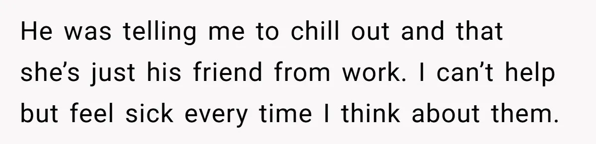 He was telling me to chill out and that she’s just his friend from work. I can’t help but feel sick every time I think about them.