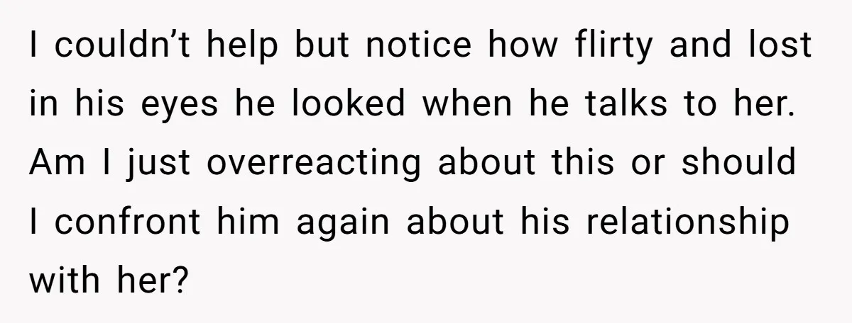 I couldn’t help but notice how flirty and lost in his eyes he looked when he talks to her. Am I just overreacting about this or should I confront him...