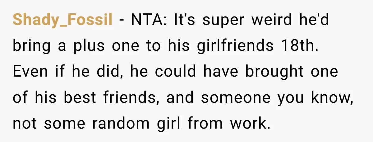 Shady_Fossil − NTA: It's super weird he'd bring a plus one to his girlfriends 18th. Even if he did, he could have brought one of his best friends, and someone...