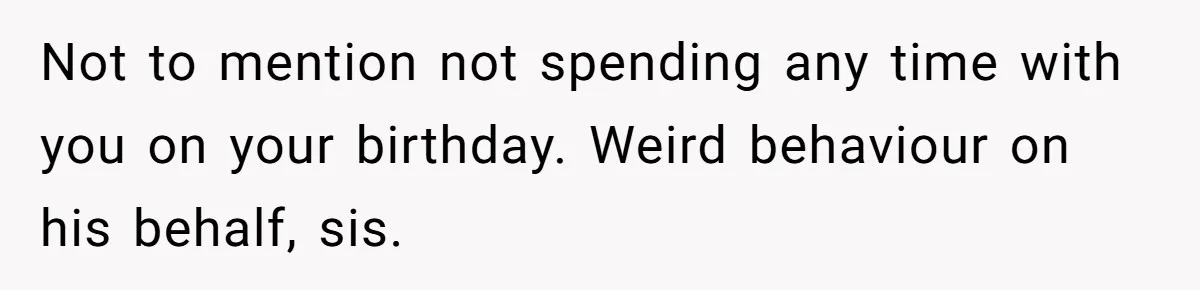 Not to mention not spending any time with you on your birthday. Weird behaviour on his behalf, sis.