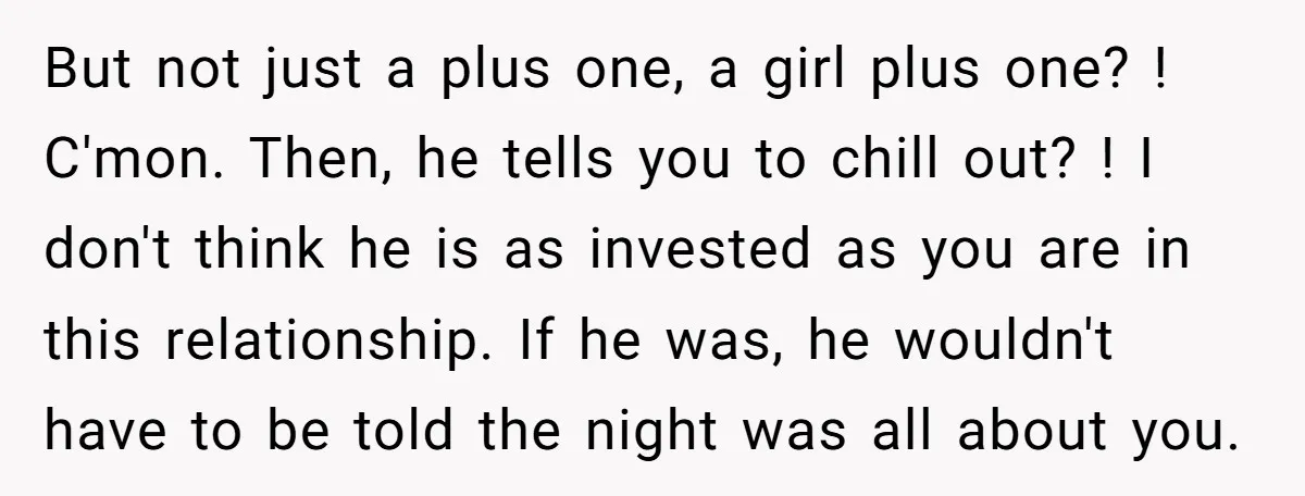 But not just a plus one, a girl plus one? ! C'mon. Then, he tells you to chill out? ! I don't think he is as invested as you are...