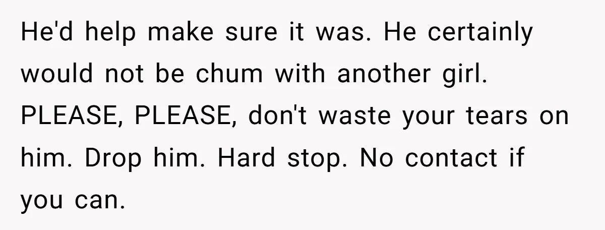 He'd help make sure it was. He certainly would not be chum with another girl. PLEASE, PLEASE, don't waste your tears on him. Drop him. Hard stop. No contact if...