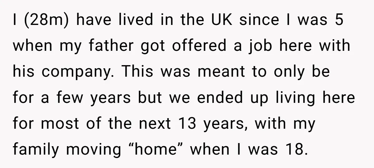 I (28m) have lived in the UK since I was 5 when my father got offered a job here with his company. This was meant to only be for a...