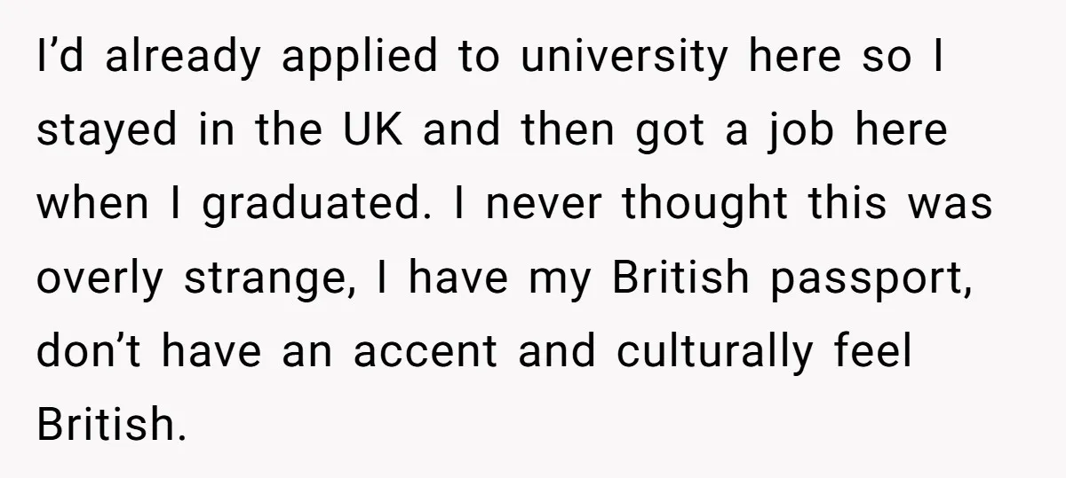 I’d already applied to university here so I stayed in the UK and then got a job here when I graduated. I never thought this was overly strange, I have...