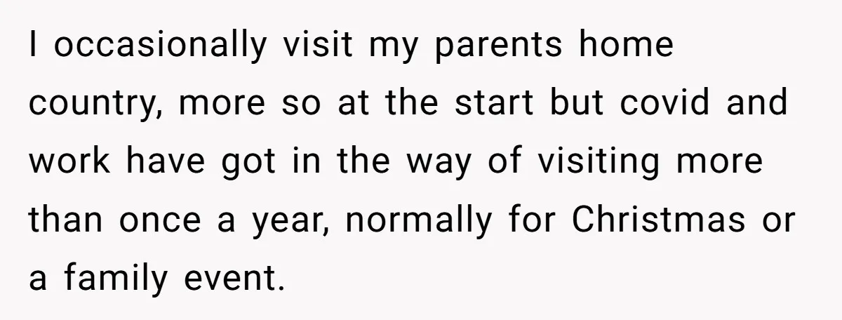 I occasionally visit my parents home country, more so at the start but covid and work have got in the way of visiting more than once a year, normally for...