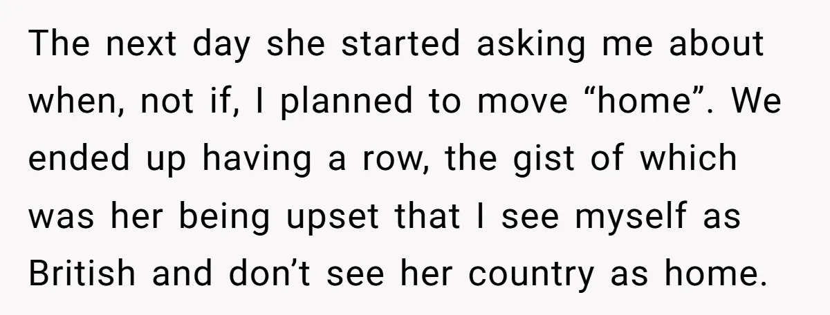 The next day she started asking me about when, not if, I planned to move “home”. We ended up having a row, the gist of which was her being upset...